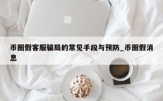 币圈假客服骗局的常见手段与预防_币圈假消息
