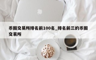 币圈交易所排名前100名_排名前三的币圈交易所