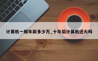 计算机一般年薪多少万_十年后计算机还火吗