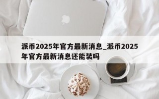 派币2025年官方最新消息_派币2025年官方最新消息还能装吗