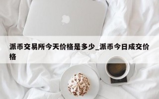 派币交易所今天价格是多少_派币今日成交价格