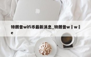 特朗普wlfi币最新消息_特朗普w w e