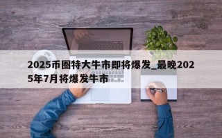 2025币圈特大牛市即将爆发_最晚2025年7月将爆发牛市