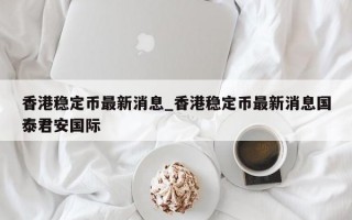 香港稳定币最新消息_香港稳定币最新消息国泰君安国际