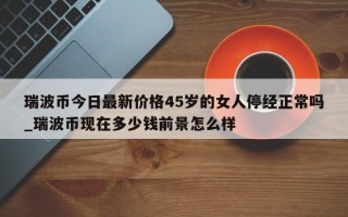 瑞波币今日最新价格45岁的女人停经正常吗_瑞波币现在多少钱前景怎么样