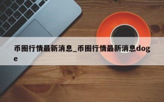 币圈行情最新消息_币圈行情最新消息doge