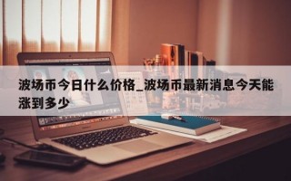 波场币今日什么价格_波场币最新消息今天能涨到多少