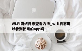 WLFI网络日志查看方法_wifi日志可以看到使用的app吗