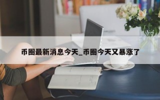 币圈最新消息今天_币圈今天又暴涨了