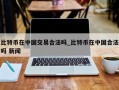 比特币在中国交易合法吗_比特币在中国合法吗 新闻