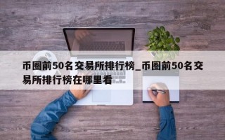 币圈前50名交易所排行榜_币圈前50名交易所排行榜在哪里看