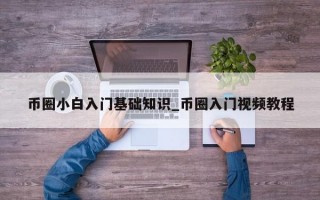 币圈小白入门基础知识_币圈入门视频教程