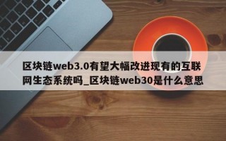 区块链web3.0有望大幅改进现有的互联网生态系统吗_区块链web30是什么意思