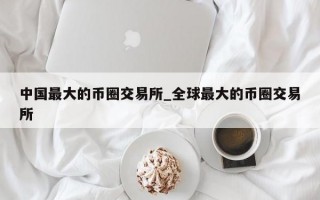中国最大的币圈交易所_全球最大的币圈交易所