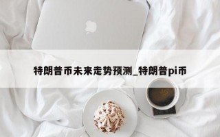 特朗普币未来走势预测_特朗普pi币
