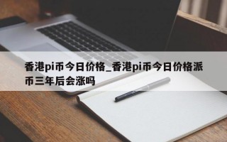 香港pi币今日价格_香港pi币今日价格派币三年后会涨吗