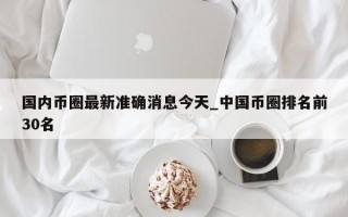 国内币圈最新准确消息今天_中国币圈排名前30名