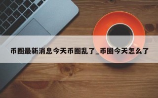 币圈最新消息今天币圈乱了_币圈今天怎么了