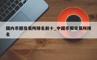 国内币圈交易所排名前十_中国币圈交易所排名