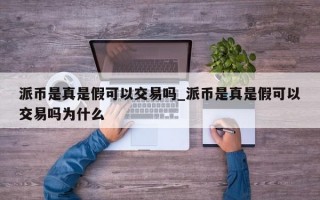 派币是真是假可以交易吗_派币是真是假可以交易吗为什么