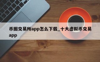 币圈交易所app怎么下载_十大虚拟币交易app