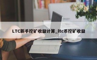 LTC新手挖矿收益计算_ltc币挖矿收益
