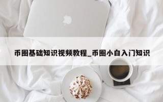 币圈基础知识视频教程_币圈小白入门知识