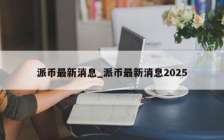 派币最新消息_派币最新消息2025