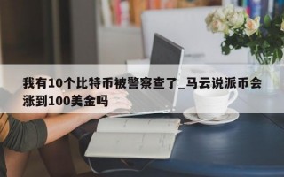 我有10个比特币被警察查了_马云说派币会涨到100美金吗