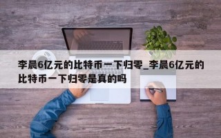 李晨6亿元的比特币一下归零_李晨6亿元的比特币一下归零是真的吗