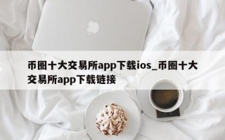 币圈十大交易所app下载ios_币圈十大交易所app下载链接