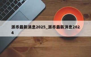 派币最新消息2025_派币最新消息2024