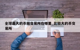 全球最大的币圈交易所在哪里_比较大的币交易所