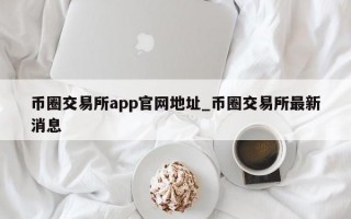 币圈交易所app官网地址_币圈交易所最新消息