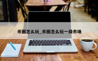 币圈怎么玩_币圈怎么玩一级市场