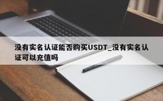 没有实名认证能否购买USDT_没有实名认证可以充值吗