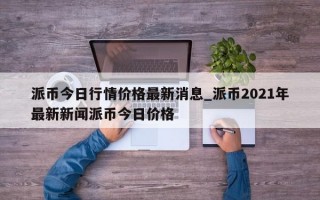 派币今日行情价格最新消息_派币2021年最新新闻派币今日价格