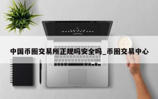 中国币圈交易所正规吗安全吗_币圈交易中心