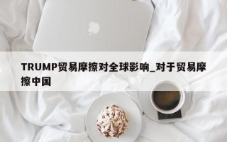 TRUMP贸易摩擦对全球影响_对于贸易摩擦中国