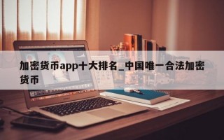 加密货币app十大排名_中国唯一合法加密货币