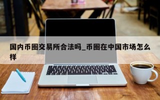 国内币圈交易所合法吗_币圈在中国市场怎么样