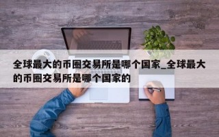 全球最大的币圈交易所是哪个国家_全球最大的币圈交易所是哪个国家的