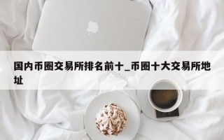 国内币圈交易所排名前十_币圈十大交易所地址