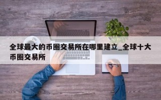 全球最大的币圈交易所在哪里建立_全球十大币圈交易所
