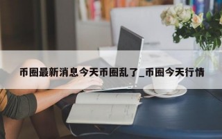 币圈最新消息今天币圈乱了_币圈今天行情