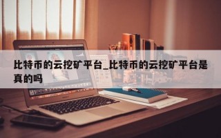 比特币的云挖矿平台_比特币的云挖矿平台是真的吗