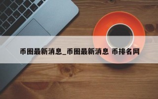 币圈最新消息_币圈最新消息 币排名网