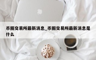 币圈交易所最新消息_币圈交易所最新消息是什么