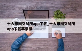 十大币圈交易所app下载_十大币圈交易所app下载苹果版