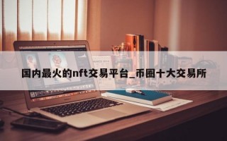 国内最火的nft交易平台_币圈十大交易所